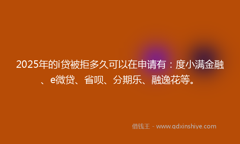 2025年的i贷被拒多久可以在申请有：度小满金融、e微贷、省呗、分期乐、融逸花等。