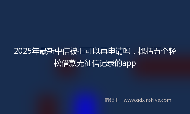 2025年最新中信被拒可以再申请吗，概括五个轻松借款无征信记录的app