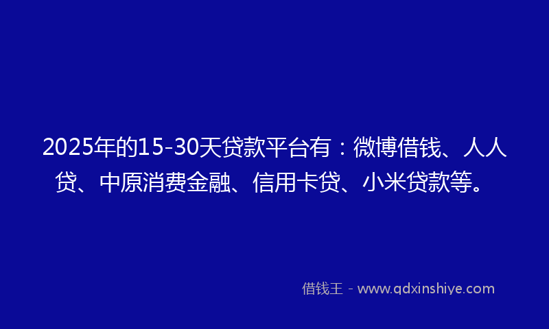2025年的15-30天贷款平台有：微博借钱、人人贷、中原消费金融、信用卡贷、小米贷款等。