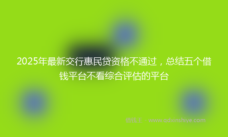 2025年最新交行惠民贷资格不通过，总结五个借钱平台不看综合评估的平台
