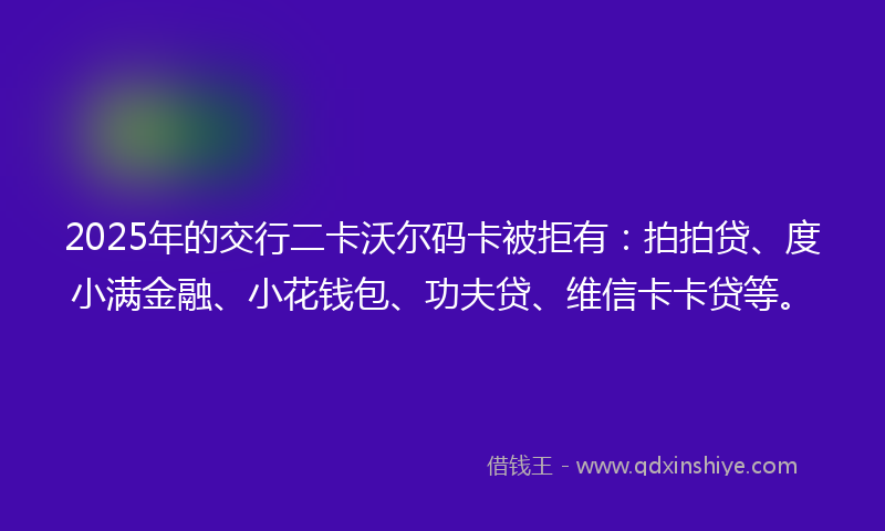 2025年的交行二卡沃尔码卡被拒有：拍拍贷、度小满金融、小花钱包、功夫贷、维信卡卡贷等。