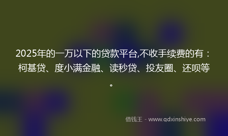 2025年的一万以下的贷款平台,不收手续费的有：柯基贷、度小满金融、读秒贷、投友圈、还呗等。