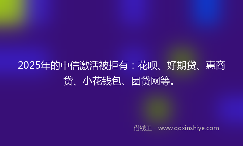 2025年的中信激活被拒有：花呗、好期贷、惠商贷、小花钱包、团贷网等。