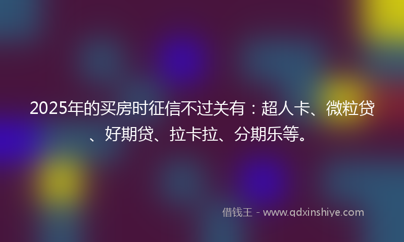 2025年的买房时征信不过关有：超人卡、微粒贷、好期贷、拉卡拉、分期乐等。