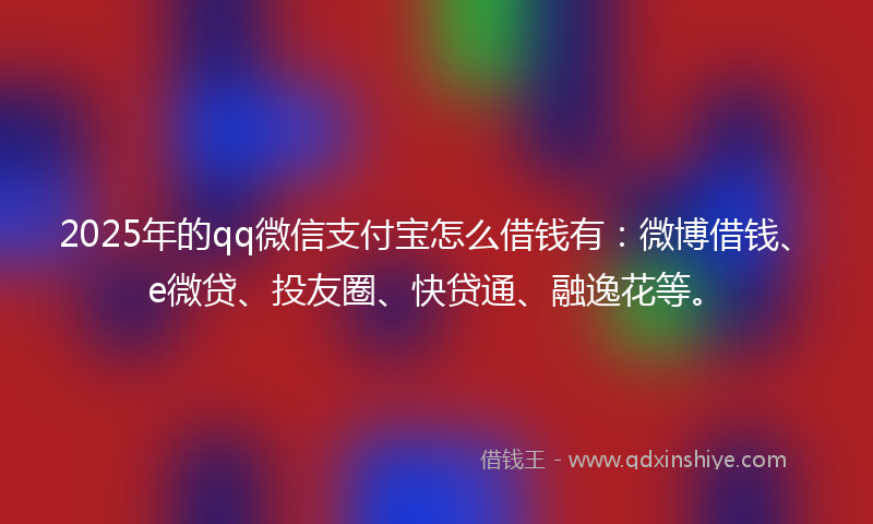 2025年的qq微信支付宝怎么借钱有：微博借钱、e微贷、投友圈、快贷通、融逸花等。