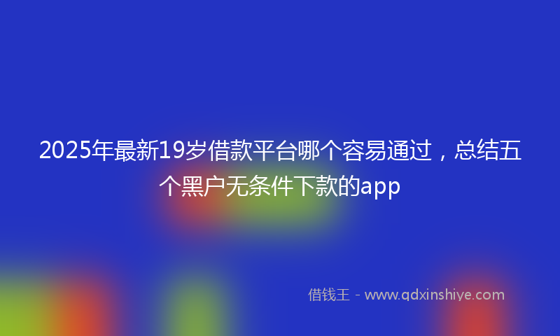 2025年最新19岁借款平台哪个容易通过，总结五个黑户无条件下款的app