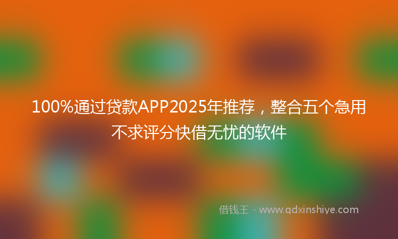 100%通过贷款APP2025年推荐，整合五个急用不求评分快借无忧的软件