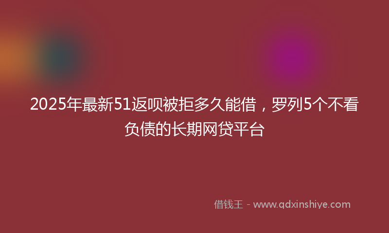 2025年最新51返呗被拒多久能借，罗列5个不看负债的长期网贷平台