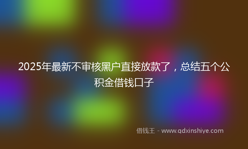2025年最新不审核黑户直接放款了，总结五个公积金借钱口子