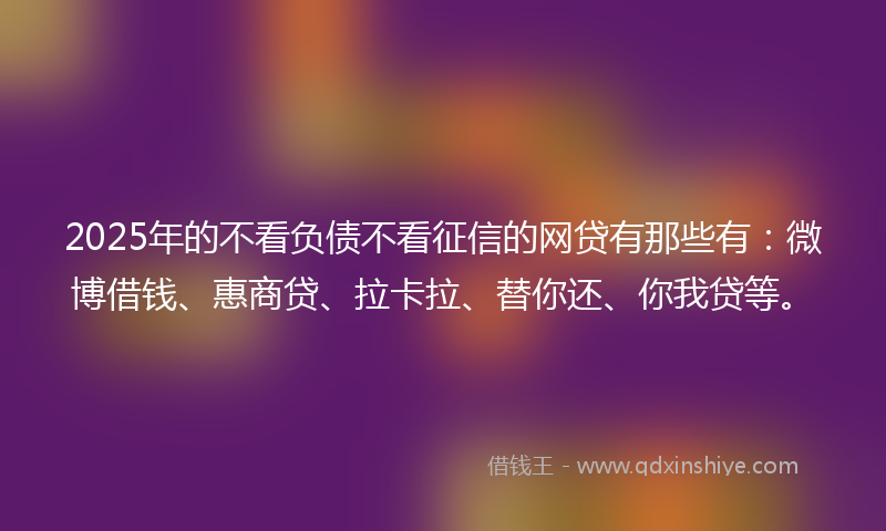 2025年的不看负债不看征信的网贷有那些有：微博借钱、惠商贷、拉卡拉、替你还、你我贷等。