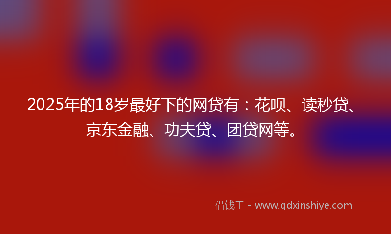 2025年的18岁最好下的网贷有：花呗、读秒贷、京东金融、功夫贷、团贷网等。