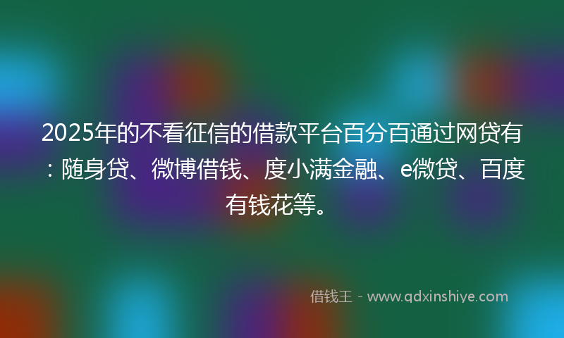 2025年的不看征信的借款平台百分百通过网贷有：随身贷、微博借钱、度小满金融、e微贷、百度有钱花等。