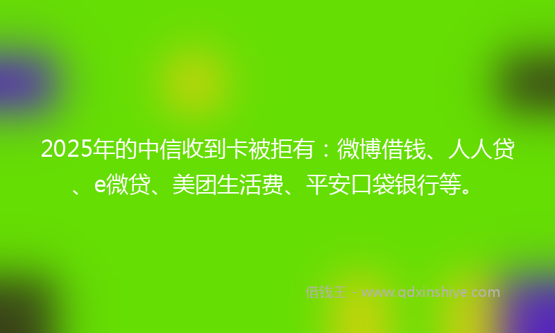 2025年的中信收到卡被拒有：微博借钱、人人贷、e微贷、美团生活费、平安口袋银行等。
