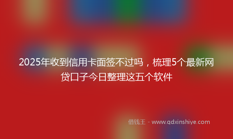 2025年收到信用卡面签不过吗，梳理5个最新网贷口子今日整理这五个软件