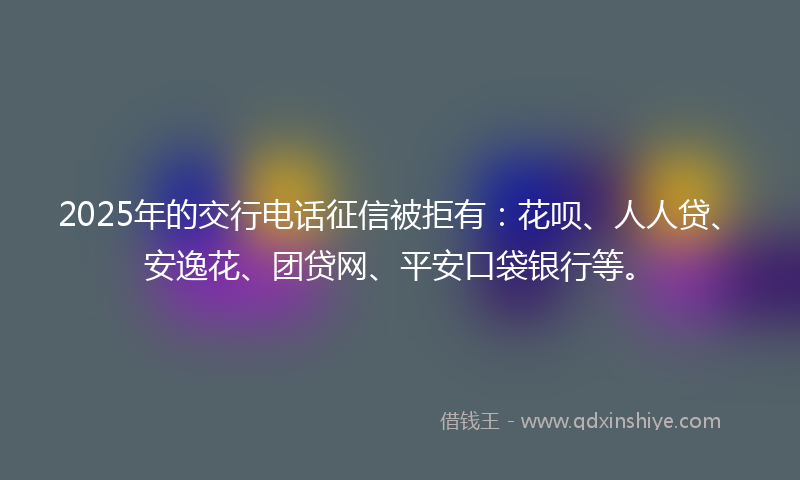 2025年的交行电话征信被拒有：花呗、人人贷、安逸花、团贷网、平安口袋银行等。