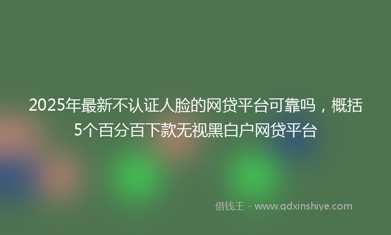 2025年最新不认证人脸的网贷平台可靠吗，概括5个百分百下款无视黑白户网贷平台