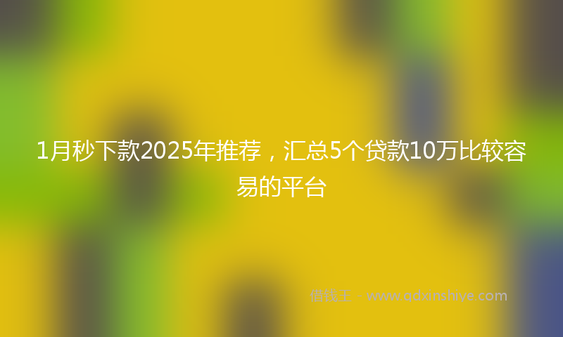 1月秒下款2025年推荐，汇总5个贷款10万比较容易的平台