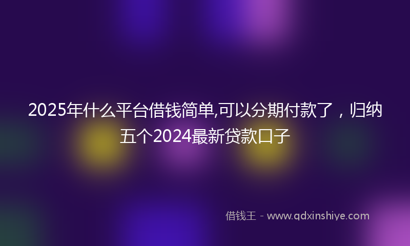2025年什么平台借钱简单,可以分期付款了，归纳五个2024最新贷款口子