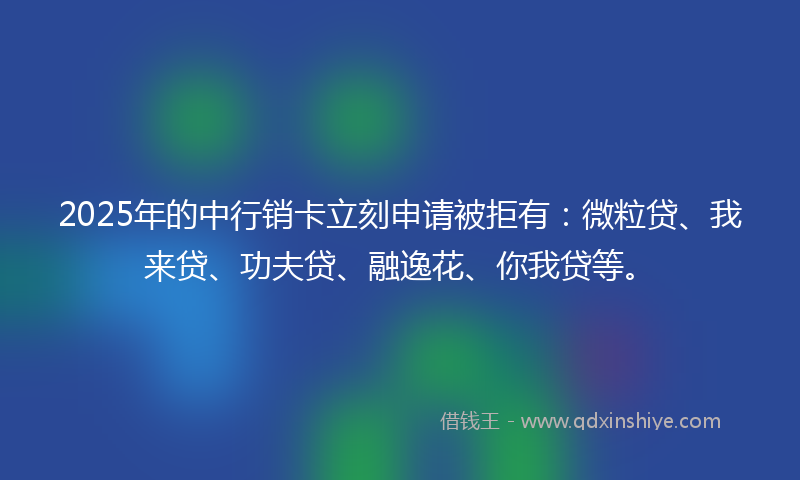 2025年的中行销卡立刻申请被拒有：微粒贷、我来贷、功夫贷、融逸花、你我贷等。