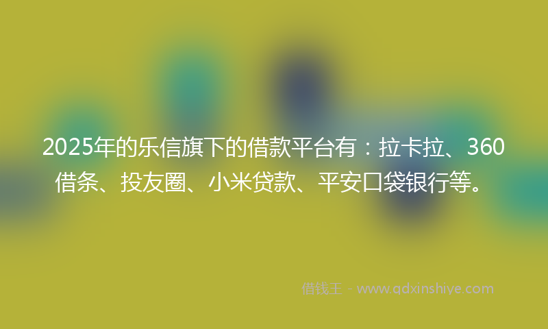 2025年的乐信旗下的借款平台有：拉卡拉、360借条、投友圈、小米贷款、平安口袋银行等。