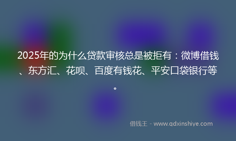 2025年的为什么贷款审核总是被拒有：微博借钱、东方汇、花呗、百度有钱花、平安口袋银行等。