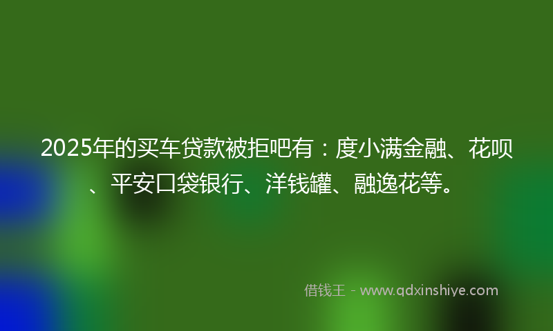 2025年的买车贷款被拒吧有：度小满金融、花呗、平安口袋银行、洋钱罐、融逸花等。
