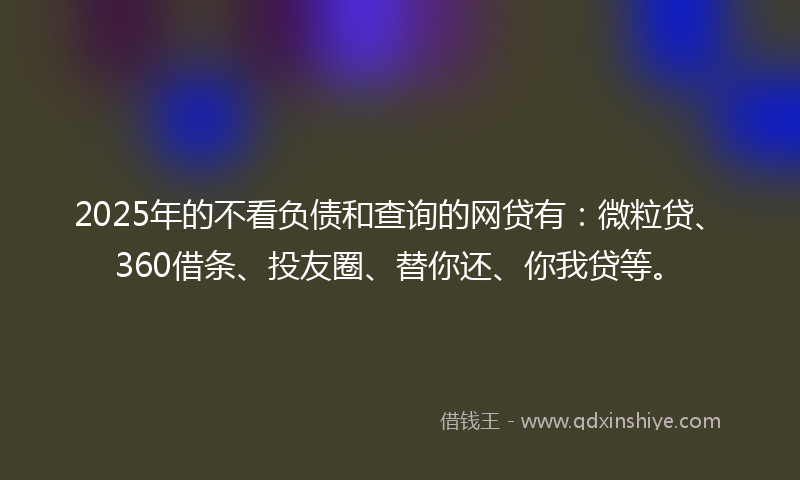 2025年的不看负债和查询的网贷有：微粒贷、360借条、投友圈、替你还、你我贷等。