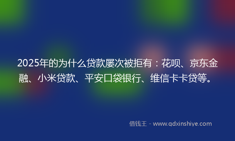 2025年的为什么贷款屡次被拒有：花呗、京东金融、小米贷款、平安口袋银行、维信卡卡贷等。