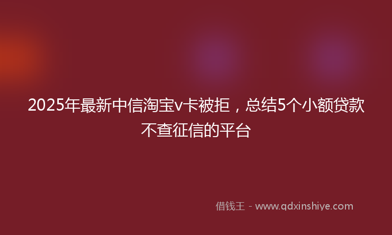 2025年最新中信淘宝v卡被拒，总结5个小额贷款不查征信的平台