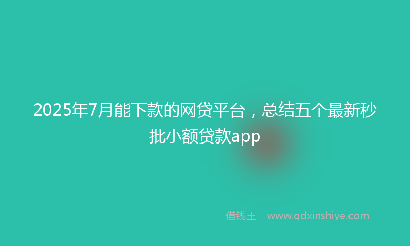 2025年7月能下款的网贷平台，总结五个最新秒批小额贷款app