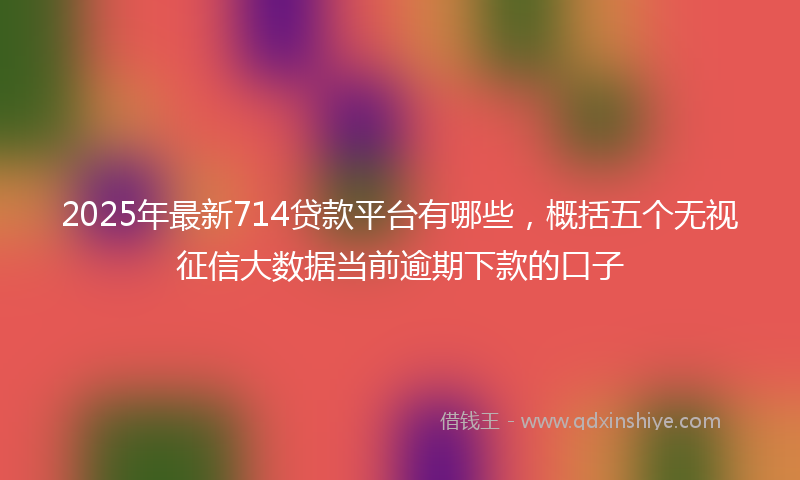 2025年最新714贷款平台有哪些，概括五个无视征信大数据当前逾期下款的口子