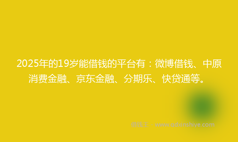 2025年的19岁能借钱的平台有：微博借钱、中原消费金融、京东金融、分期乐、快贷通等。