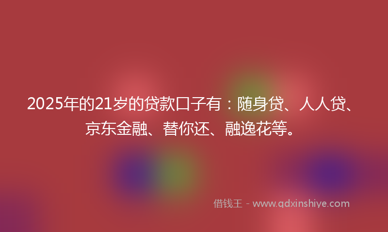 2025年的21岁的贷款口子有：随身贷、人人贷、京东金融、替你还、融逸花等。