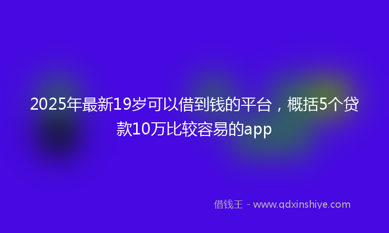 2025年最新19岁可以借到钱的平台，概括5个贷款10万比较容易的app