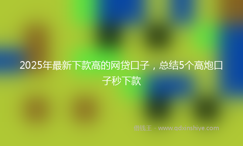 2025年最新下款高的网贷口子，总结5个高炮口子秒下款
