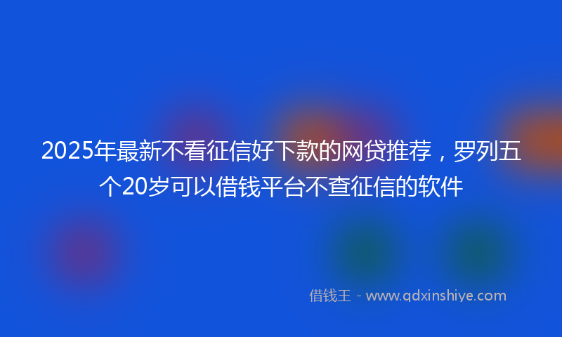 2025年最新不看征信好下款的网贷推荐，罗列五个20岁可以借钱平台不查征信的软件