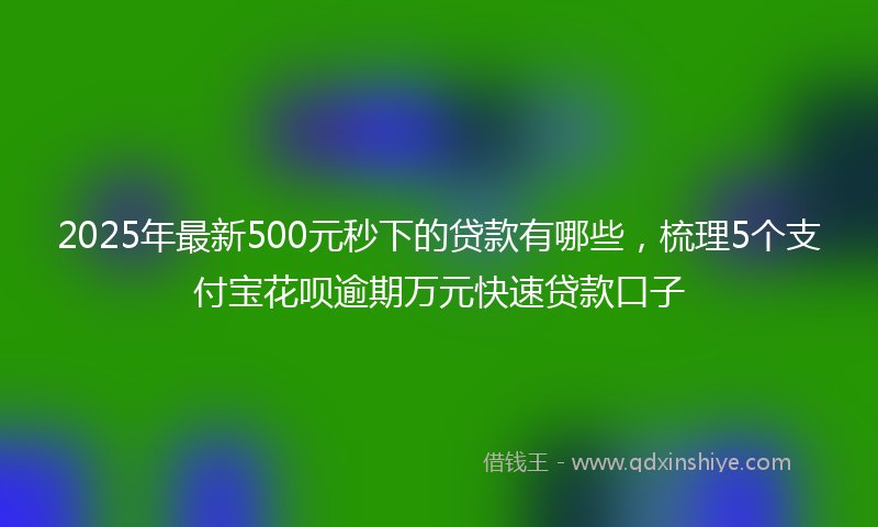 2025年最新500元秒下的贷款有哪些，梳理5个支付宝花呗逾期万元快速贷款口子