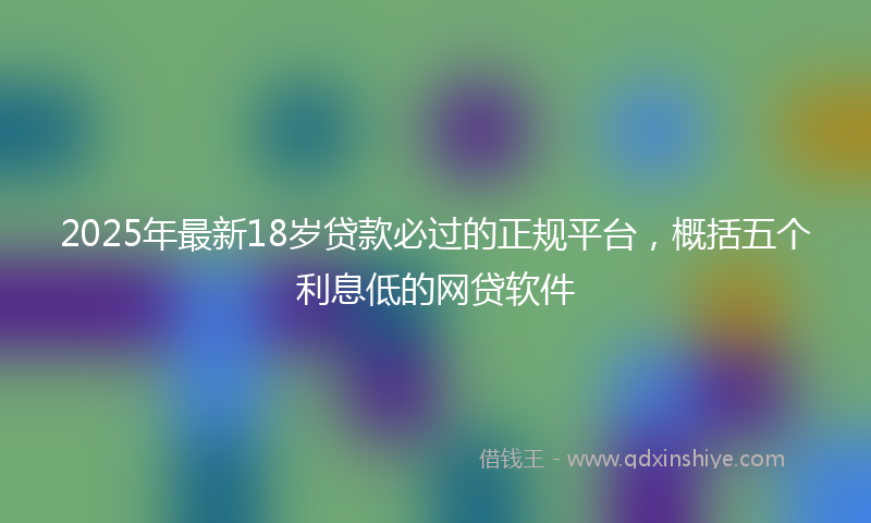 2025年最新18岁贷款必过的正规平台，概括五个利息低的网贷软件