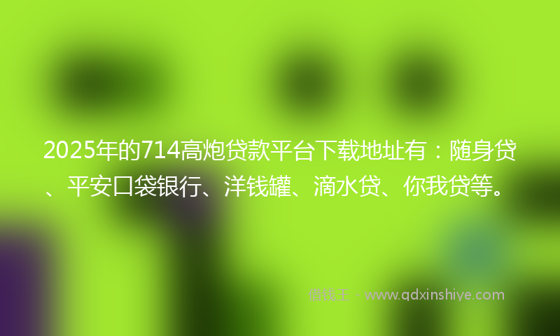 2025年的714高炮贷款平台下载地址有：随身贷、平安口袋银行、洋钱罐、滴水贷、你我贷等。