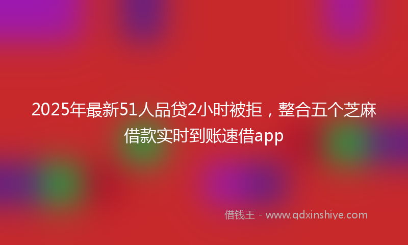 2025年最新51人品贷2小时被拒，整合五个芝麻借款实时到账速借app