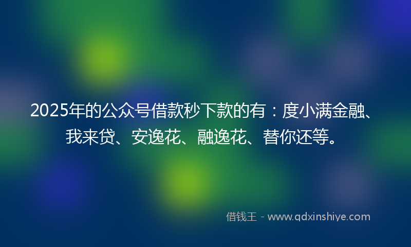 2025年的公众号借款秒下款的有：度小满金融、我来贷、安逸花、融逸花、替你还等。