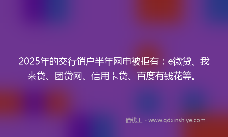 2025年的交行销户半年网申被拒有：e微贷、我来贷、团贷网、信用卡贷、百度有钱花等。