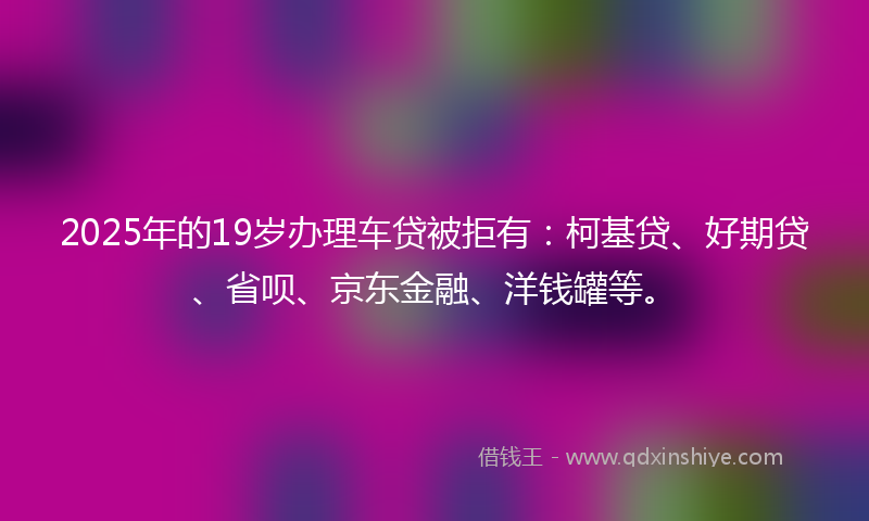 2025年的19岁办理车贷被拒有：柯基贷、好期贷、省呗、京东金融、洋钱罐等。