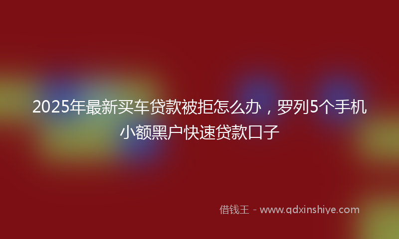 2025年最新买车贷款被拒怎么办，罗列5个手机小额黑户快速贷款口子