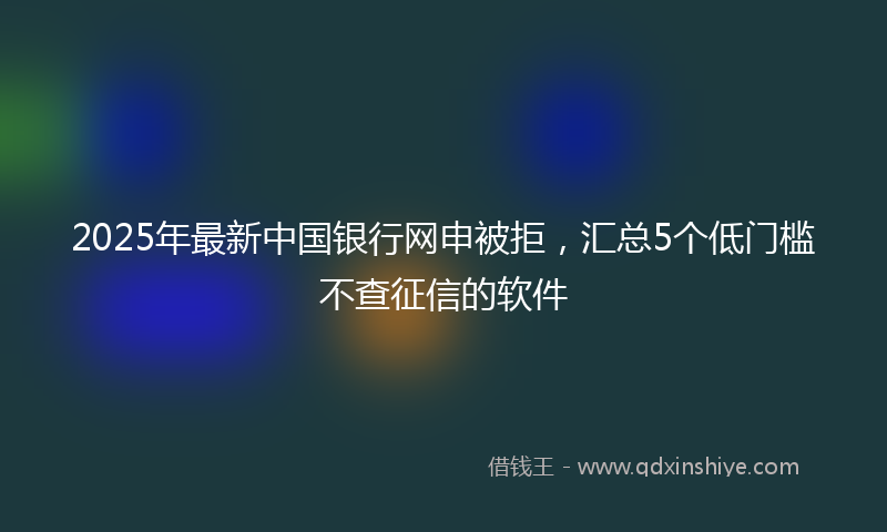 2025年最新中国银行网申被拒，汇总5个低门槛不查征信的软件