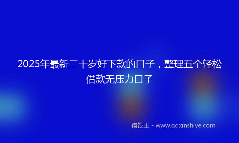 2025年最新二十岁好下款的口子，整理五个轻松借款无压力口子