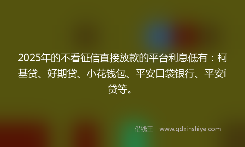 2025年的不看征信直接放款的平台利息低有：柯基贷、好期贷、小花钱包、平安口袋银行、平安i贷等。