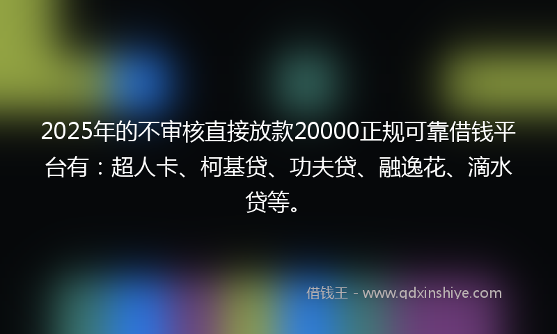 2025年的不审核直接放款20000正规可靠借钱平台有：超人卡、柯基贷、功夫贷、融逸花、滴水贷等。