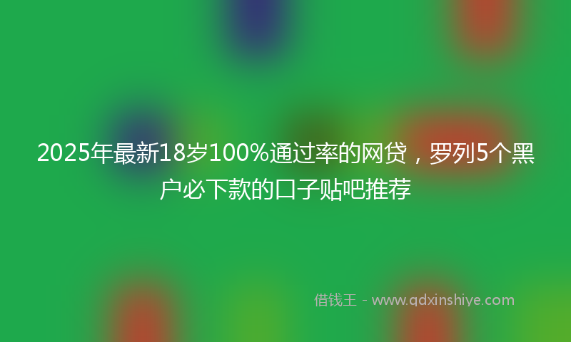 2025年最新18岁100%通过率的网贷，罗列5个黑户必下款的口子贴吧推荐