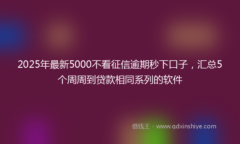 2025年最新5000不看征信逾期秒下口子，汇总5个周周到贷款相同系列的软件